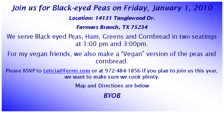 Text Box: Join us for Black-eyed Peas on Friday, January 1, 2010 Location: 14131 Tanglewood Dr.Farmers Branch, TX 75234 We serve Black-eyed Peas, Ham, Greens and Cornbread in two seatings at 1:00 pm and 3:00pm. For my vegan friends, we also make a Vegan version of the peas and cornbread.Please RSVP to Leticia@Ferrer.com or at 972-484-1856 if you plan to join us this year, we want to make sure we cook plenty.  Map and Directions are belowBYOB 